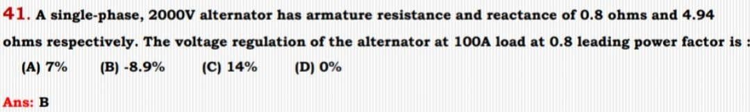 41. A single-phase, 2000V alternator has armature resistance and reactance of 0.8 ohms and 4.94
ohms respectively. The voltage regulation of the alternator at 100A load at 0.8 leading power factor is :
(A) 7% (B) -8.9%
(C) 14%
(D) 0%
Ans: B