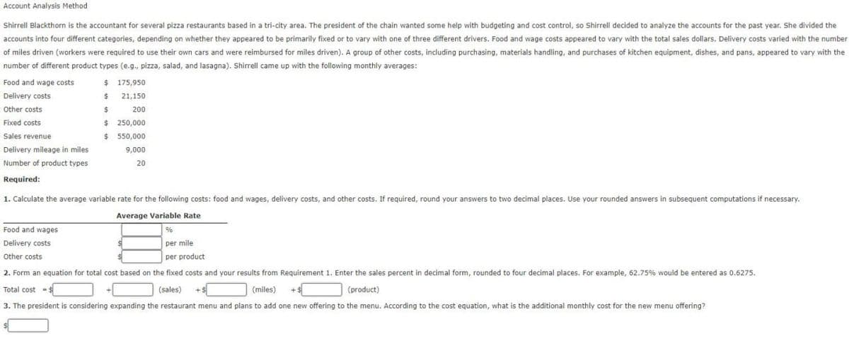 Account Analysis Method
Shirrell Blackthorn is the accountant for several pizza restaurants based in a tri-city area. The president of the chain wanted some help with budgeting and cost control, so Shirrell decided to analyze the accounts for the past year. She divided the
accounts into four different categories, depending on whether they appeared to be primarily fixed or to vary with one of three different drivers. Food and wage costs appeared to vary with the total sales dollars. Delivery costs varied with the number
of miles driven (workers were required to use their own cars and were reimbursed for miles driven). A group of other costs, including purchasing, materials handling, and purchases of kitchen equipment, dishes, and pans, appeared to vary with the
number of different product types (e.g., pizza, salad, and lasagna). Shirrell came up with the following monthly averages:
Food and wage costs
Delivery costs
Other costs
Fixed costs
Sales revenue
Delivery mileage in miles
Number of product types
Required:
$ 175,950
$ 21,150
$
200
$
$
250,000
550,000
9,000
20
1. Calculate the average variable rate for the following costs: food and wages, delivery costs, and other costs. If required, round your answers to two decimal places. Use your rounded answers in subsequent computations if necessary.
Average Variable Rate
%
Food and wages
Delivery costs
per mile
per product
Other costs
2. Form an equation for total cost based on the fixed costs and your results from Requirement 1. Enter the sales percent in decimal form, rounded to four decimal places. For example, 62.75% would be entered as 0.6275.
Total cost = $
(sales) +$
(miles) + $
(product)
3. The president is considering expanding the restaurant menu and plans to add one new offering to the menu. According to the cost equation, what is the additional monthly cost for the new menu offering?