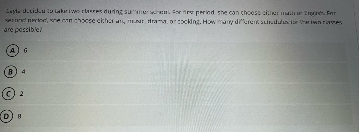 Layla decided to take two classes during summer school. For first period, she can choose either math or English. For
second period, she can choose either art, music, drama, or cooking. How many different schedules for the two classes
are possible?
6.
8.
