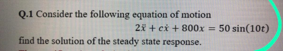 Q.1 Consider the following equation of motion
2x + cx + 800x = 50 sin(10t)
find the solution of the steady state response.
