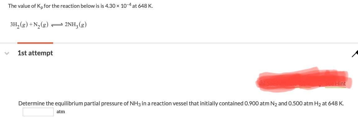 The value of Kp for the reaction below is is 4.30 × 10-4 at 648 K.
3H2(g) +N2(g)
2NH3(g)
1st attempt
See Hint
Determine the equilibrium partial pressure of NH3 in a reaction vessel that initially contained 0.900 atm N2 and 0.500 atm H2 at 648 K.
atm