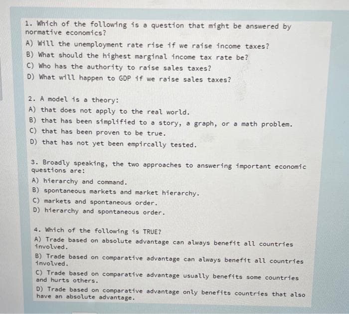 1. Which of the following is a question that might be answered by
normative economics?
A) Will the unemployment rate rise if we raise income taxes?
B) What should the highest marginal income tax rate be?
C) Who has the authority to raise sales taxes?
D) What will happen to GDP if we raise sales taxes?
2. A model is a theory:
A) that does not apply to the real world.
B) that has been simplified to a story, a graph, or a math problem.
C) that has been proven to be true.
D) that has not yet been empircally tested.
3. Broadly speaking, the two approaches to answering important economic
questions are:
A) hierarchy and command.
B) spontaneous markets and market hierarchy.
C) markets and spontaneous order.
D) hierarchy and spontaneous order.
4. Which of the following is TRUE?
A) Trade based on absolute advantage can always benefit all countries
involved.
B) Trade based on comparative advantage can always benefit all countries
involved.
C) Trade based on comparative advantage usually benefits some countries
and hurts others.
D) Trade based on comparative advantage only benefits countries that also
have an absolute advantage.
