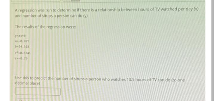 A regression was run to determine if there is a relationship between hours of TV watched per day (x)
and number of situps a person can do (y).
The results of the regression were:
y-axtb
-0.975
b-34.163
0.6241
re-0.29
Use this to predict the number of situps a person who watches 13.5 hours of TV can do (to one
decimal place)
