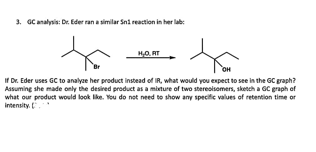 3. GC analysis: Dr. Eder ran a similar Sn1 reaction in her lab:
H2O, RT
Br
он
If Dr. Eder uses GC to analyze her product instead of IR, what would you expect to see in the GC graph?
Assuming she made only the desired product as a mixture of two stereoisomers, sketch a GC graph of
what our product would look like. You do not need to show any specific values of retention time or
intensity. (2
