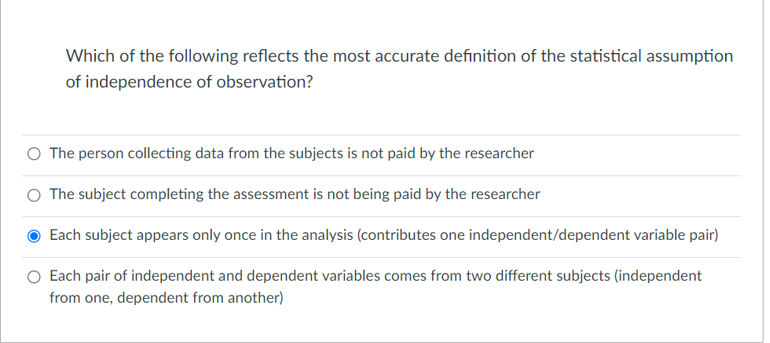 Which of the following reflects the most accurate definition of the statistical assumption
of independence of observation?
O The person collecting data from the subjects is not paid by the researcher
O The subject completing the assessment is not being paid by the researcher
Each subject appears only once in the analysis (contributes one independent/dependent variable pair)
Each pair of independent and dependent variables comes from two different subjects (independent
from one, dependent from another)
