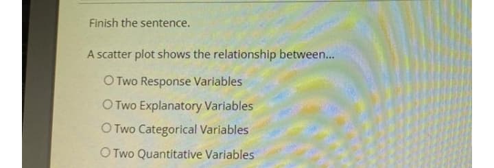 Finish the sentence.
A scatter plot shows the relationship between...
O Two Response Variables
O Two Explanatory Variables
O Two Categorical Variables
O Two Quantitative Variables
