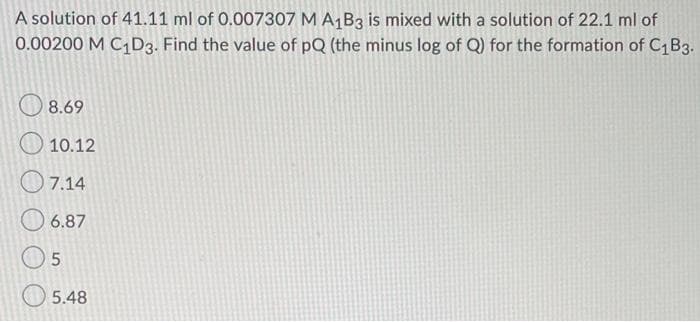 A solution of 41.11 ml of 0.007307 M A1B3 is mixed with a solution of 22.1 ml of
0.00200 M C1D3. Find the value of pQ (the minus log of Q) for the formation of C,B3.
8.69
10.12
O 7.14
6.87
O 5.48
