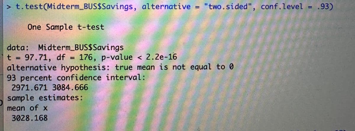 O
> t.test(Midterm_BUS$Savings, alternative = "two.sided", conf.level = .93)
One Sample t-test
data: Midterm_BUS$Savings
t = 97.71, df
176, p-value < 2.2e-16
alternative hypothesis: true mean is not equal to 0
93 percent confidence interval:
2971.671 3084.666
sample estimates:
mean of x
3028.168