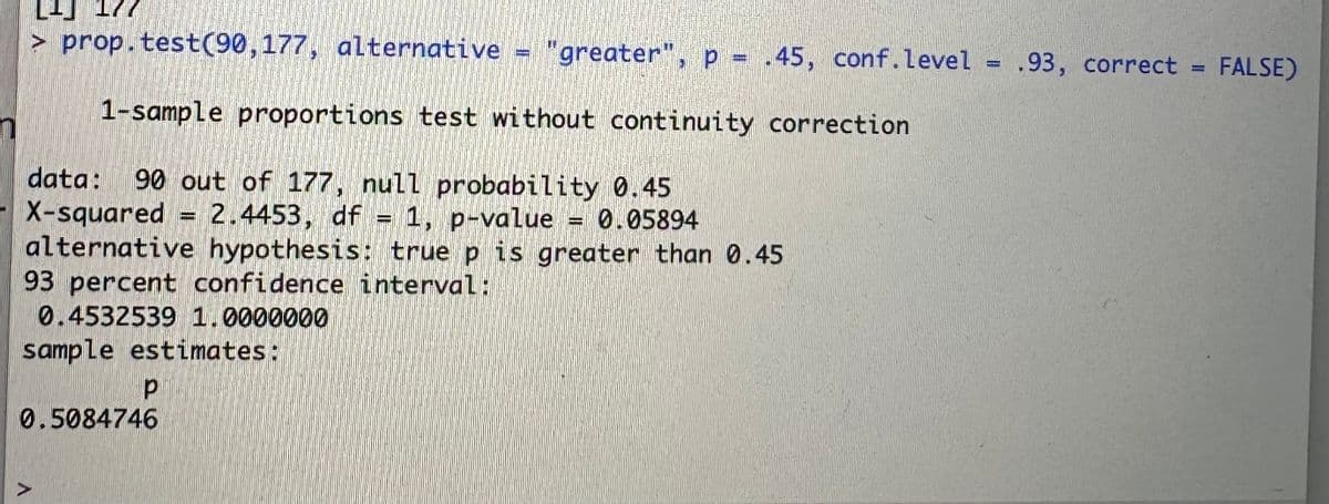 177
> prop.test(90,177, alternative = "greater", p = .45, conf.level = .93, correct
1-sample proportions test without continuity correction
data: 90 out of 177, null probability 0.45
X-squared = 2.4453, df = 1, p-value = 0.05894
alternative hypothesis: true p is greater than 0.45
93 percent confidence interval:
0.4532539 1.0000000
sample estimates:
р
0.5084746
FALSE)