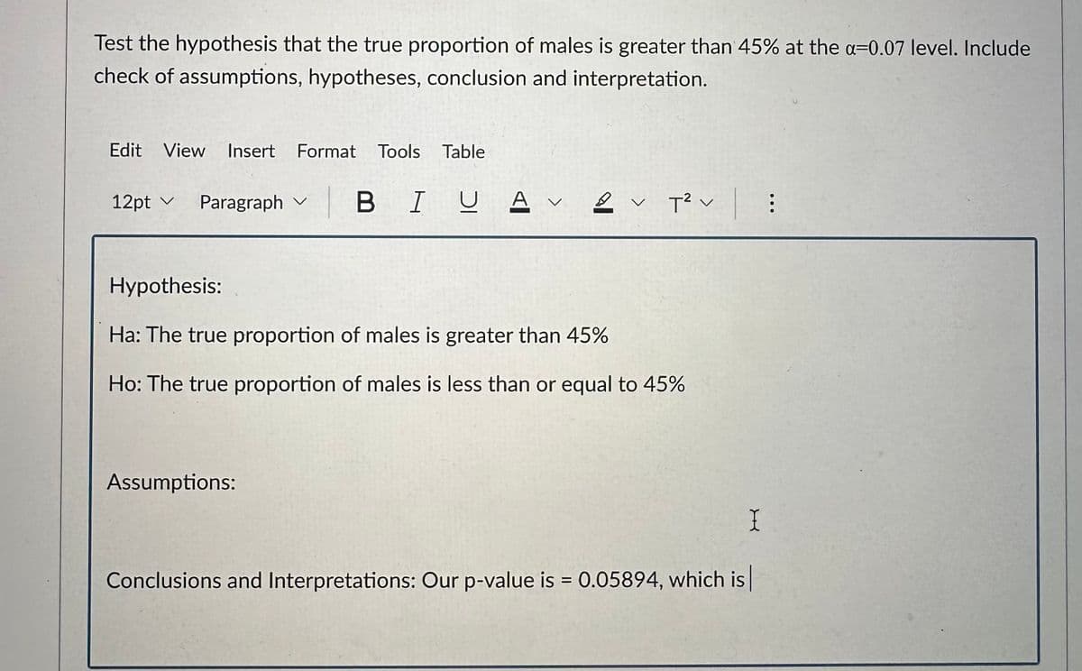 Test the hypothesis that the true proportion of males is greater than 45% at the a-0.07 level. Include
check of assumptions, hypotheses, conclusion and interpretation.
Edit View Insert Format Tools Table
12pt ✓ Paragraph B IUA
|
A V 2 :
T² V |
Hypothesis:
Ha: The true proportion of males is greater than 45%
Ho: The true proportion of males is less than or equal to 45%
Assumptions:
X
Conclusions and Interpretations: Our p-value is = 0.05894, which is |