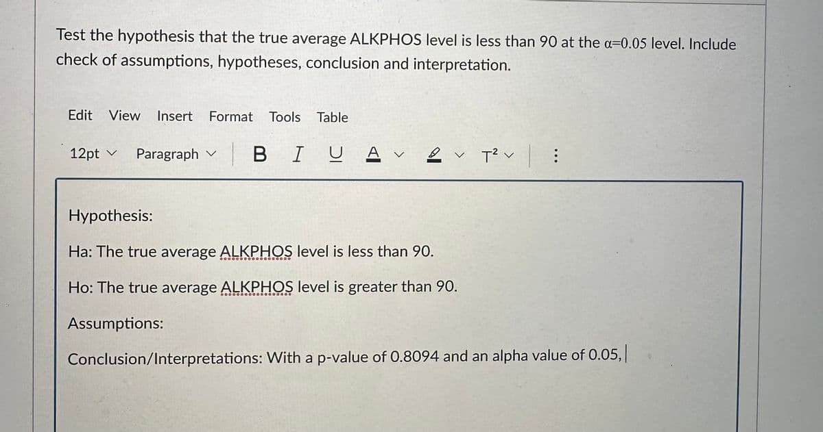 Test the hypothesis that the true average ALKPHOS level is less than 90 at the a-0.05 level. Include
check of assumptions, hypotheses, conclusion and interpretation.
Edit View Insert Format Tools Table
12pt Paragraph ✓
✓
BIU A V 2 T² :
V
Hypothesis:
Ha: The true average ALKPHOS level is less than 90.
Ho: The true average ALKPHOS level is greater than 90.
Assumptions:
Conclusion/Interpretations: With a p-value of 0.8094 and an alpha value of 0.05,