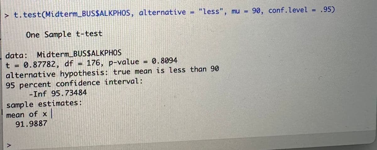 90, conf.level = .95)
> t.test(Midterm_BUS$ALKPHOS, alternative = "less", mu =
One Sample t-test
data: Midterm_BUS$ALKPHOS
t = 0.87782, df = 176, p-value
176, p-value = 0.8094
alternative hypothesis: true mean is less than 90
95 percent confidence interval:
-Inf 95.73484
sample estimates:
mean of x
91.9887
A