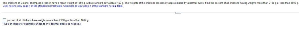 The chickens at Colonel Thompson's Ranch have a mean weight of 1850 g, with a standard deviation of 150 g. The weights of the chickens are closely approximated by a normal curve. Find the percent of all chickens having weights more than 2188 g or less than 1602 g
Click here to view page 1 of the standard normal table. Click here to view page 2 of the standard normal table.
percent of all chickens have weights more than 2188 g or less than 1602 g
(Type an integer or decimal rounded to two decimal places as needed.)
