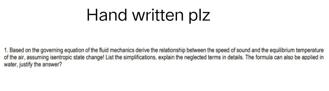 Hand written plz
1. Based on the governing equation of the fluid mechanics derive the relationship between the speed of sound and the equilibrium temperature
of the air, assuming isentropic state change! List the simplifications, explain the neglected terms in details. The formula can also be applied in
water, justify the answer?