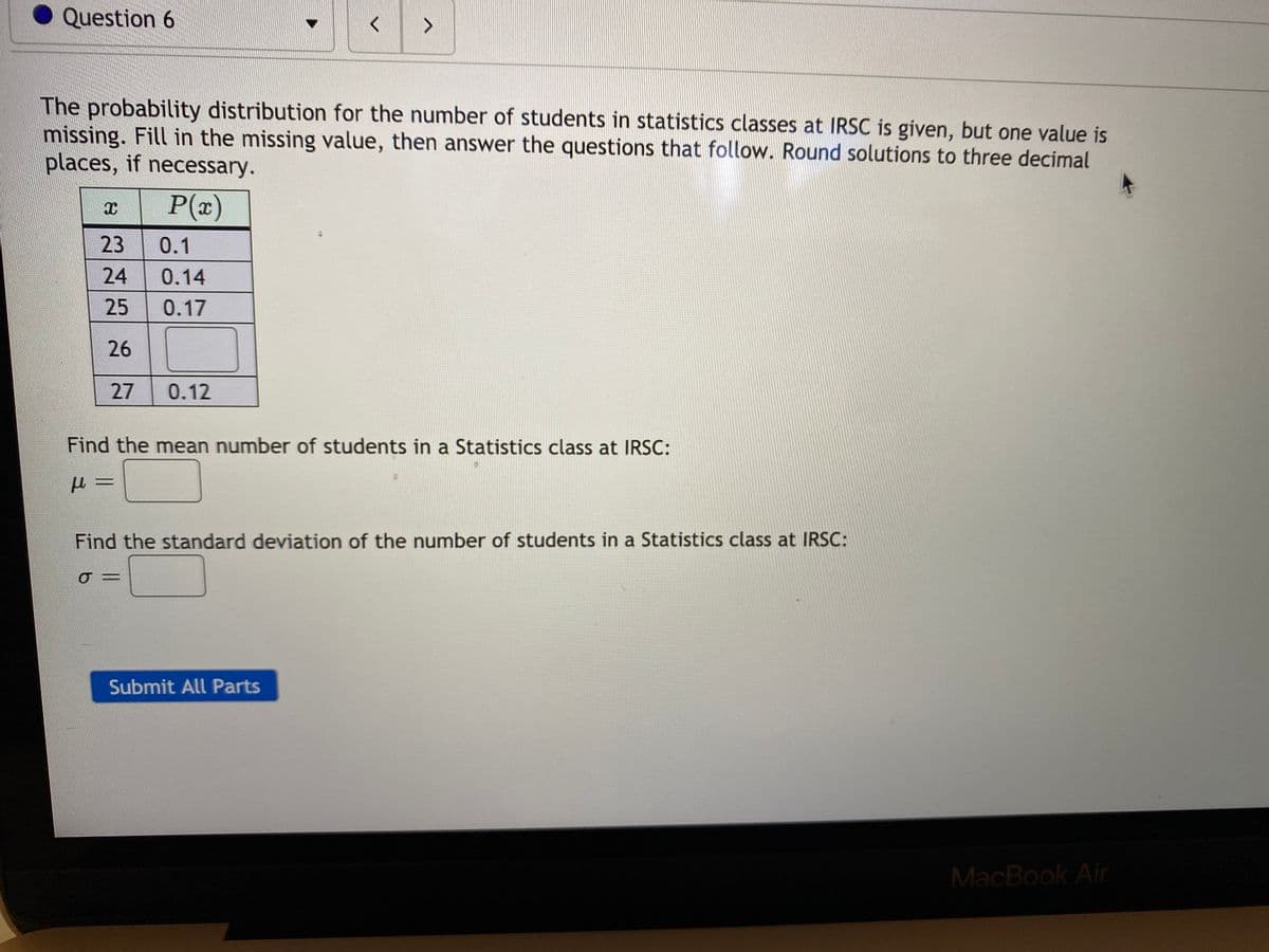 Question 6
<>
The probability distribution for the number of students in statistics classes at IRSC is given, but one value is
missing. Fill in the missing value, then answer the questions that follow. Round solutions to three decimal
places, if necessary.
P(x)
23
0.1
24
0.14
25
0.17
26
27
0.12
Find the mean number of students in a Statistics class at IRSC:
Find the standard deviation of the number of students in a Statistics class at IRSC:
Submit All Parts
MacBook Air
