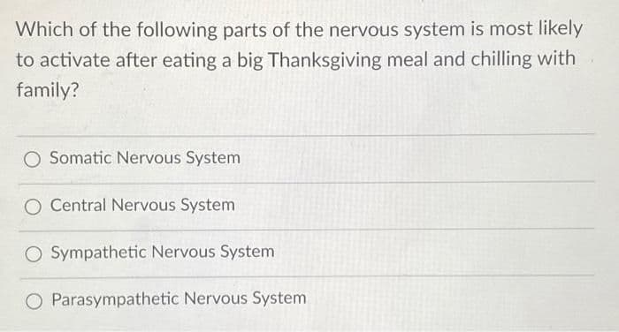 Which of the following parts of the nervous system is most likely
to activate after eating a big Thanksgiving meal and chilling with
family?
O Somatic Nervous System
O Central Nervous System
O Sympathetic Nervous System
O Parasympathetic Nervous System
