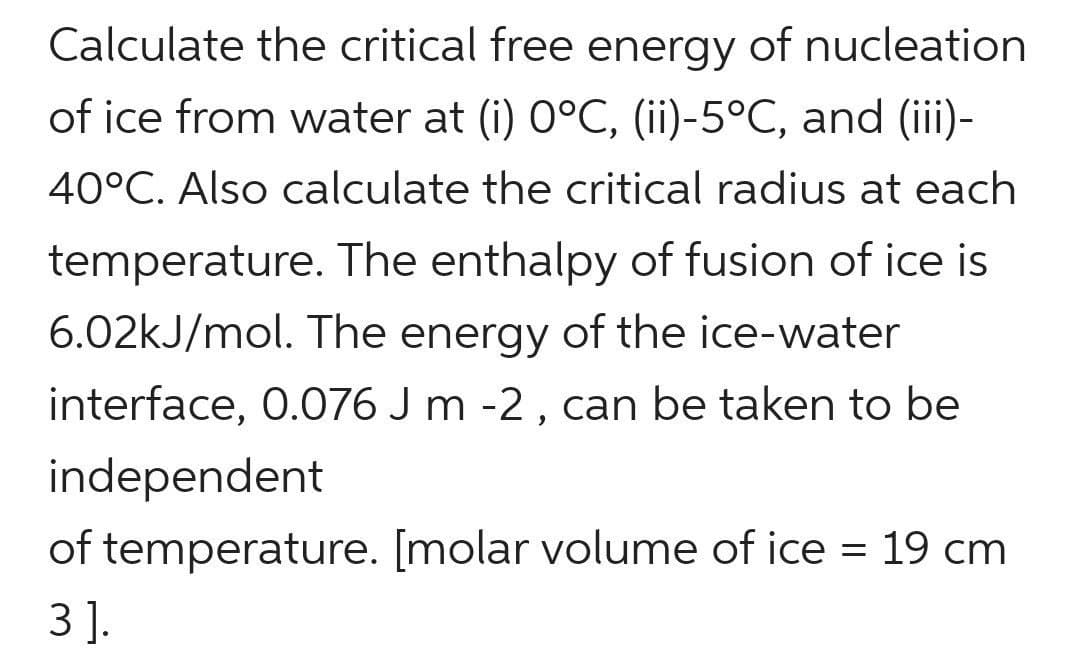 Calculate the critical free energy of nucleation
of ice from water at (i) 0°C, (ii)-5°C, and (iii)-
40°C. Also calculate the critical radius at each
temperature. The enthalpy of fusion of ice is
6.02kJ/mol. The energy of the ice-water
interface, 0.076 J m -2 , can be taken to be
independent
of temperature. [molar volume of ice = 19 cm
3 ].
