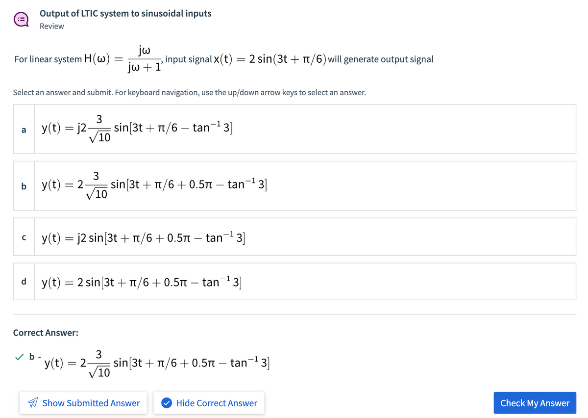 Output of LTIC system to sinusoidal inputs
!!
Review
jw
, input signal x(t) = 2 sin(3t + T/6) will generate output signal
jw + 1'
For linear system H(w)
Select an answer and submit. For keyboard navigation, use the up/down arrow keys to select an answer.
3
y(t) = j2-
sin[3t + Tt/6 – tan-3]
10
a
y(t) = 2
3
sin[3t + t/6 + 0.5 – tan¬1 3|]
V10
b
13
y(t) = j2 sin[3t + t/6+0.5t – tan
C
-1
d
y(t) = 2 sin[3t +T/6+ 0.5T – tan3]
Correct Answer:
3
v b -
y(t) = 2-
sin[3t + t/6 + 0.5Tt – tan- 3|
10
A Show Submitted Answer
V Hide Correct Answer
Check My Answer
