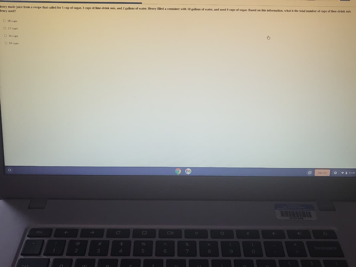 lenry made juice from a recipe that called for 1 cup of sugar, 3 cups of lime-drink mix, and 2 gallons of water. Henry filled a container with 18 gallons of water, and used 9 cups of sugar. Based on this information, what is the total number of cups of lime-drink mix
Henry used?
O 18 cups
O 27 cups
O 36 cups
O 54 cups
Sign out
11:51
esc
->
Ce
%23
%24
96
te
backspace
1
3
4.
5
6
tah
