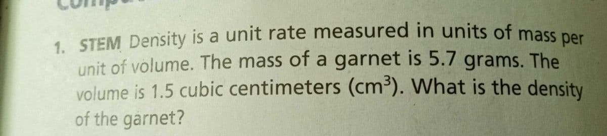 1. STEM Density is a unit rate measured in units of mass per
unit of volume. The mass of a garnet is 5.7 grams. The
volume is 1.5 cubic centimeters (cm³). What is the density
of the garnet?