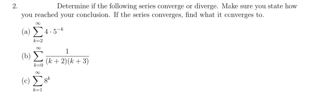 2.
Determine if the following series converge or diverge. Make sure you state how
you reached your conclusion. If the series converges, find what it converges to.
(2) Σ4.5-4
k=2
(b)
k=0
(Σ
k=1
1
(k+ 2) (k+ 3)