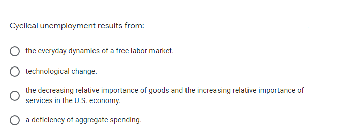 Cyclical unemployment results from:
the everyday dynamics of a free labor market.
technological change.
the decreasing relative importance of goods and the increasing relative importance of
services in the U.S. economy.
O a deficiency of aggregate spending.
