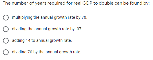 The number of years required for real GDP to double can be found by:
multiplying the annual growth rate by 70.
dividing the annual growth rate by .07.
O adding 14 to annual growth rate.
O dividing 70 by the annual growth rate.
