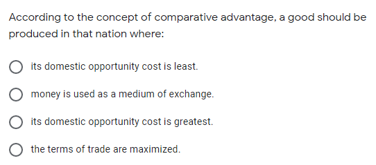 According to the concept of comparative advantage, a good should be
produced in that nation where:
its domestic opportunity cost is least.
money is used as a medium of exchange.
its domestic opportunity cost is greatest.
the terms of trade are maximized.
