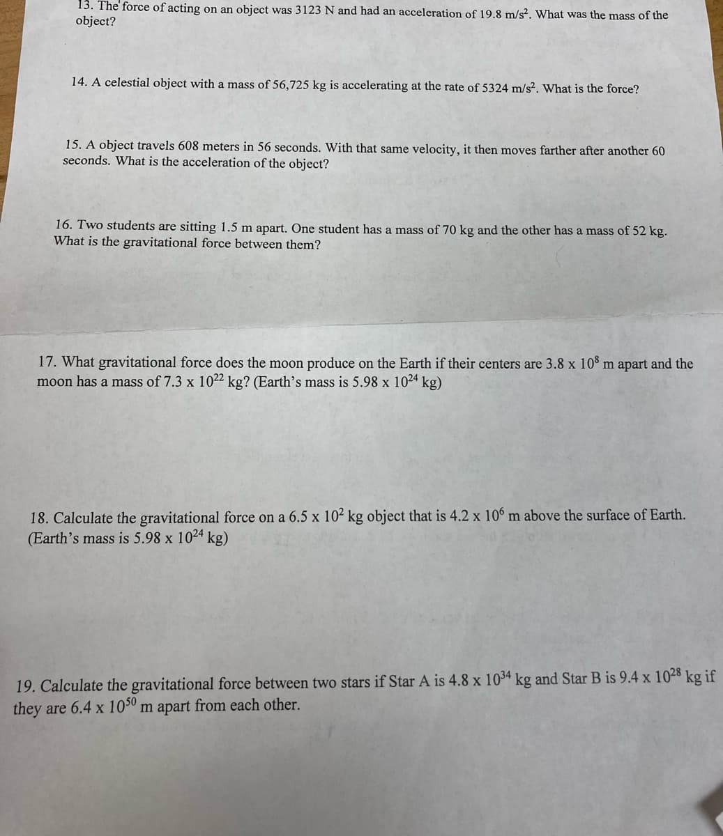 13. The' force of acting on an object was 3123 N and had an acceleration of 19.8 m/s². What was the mass of the
object?
14. A celestial object with a mass of 56,725 kg is accelerating at the rate of 5324 m/s². What is the force?
15. A object travels 608 meters in 56 seconds. With that same velocity, it then moves farther after another 60
seconds. What is the acceleration of the object?
16. Two students are sitting 1.5 m apart. One student has a mass of 70 kg and the other has a mass of 52 kg.
What is the gravitational force between them?
17. What gravitational force does the moon produce on the Earth if their centers are 3.8 x 10° m apart and the
moon has a mass of 7.3 x 1022 kg? (Earth's mass is 5.98 x 1024 kg)
18. Calculate the gravitational force on a 6.5 x 10² kg object that is 4.2 x 106 m above the surface of Earth.
(Earth's mass is 5.98 x 1024 kg)
19. Calculate the gravitational force between two stars if Star A is 4.8 x 1034 kg and Star B is 9.4 x 1028 kg if
they are 6.4 x 10º m apart from each other.
