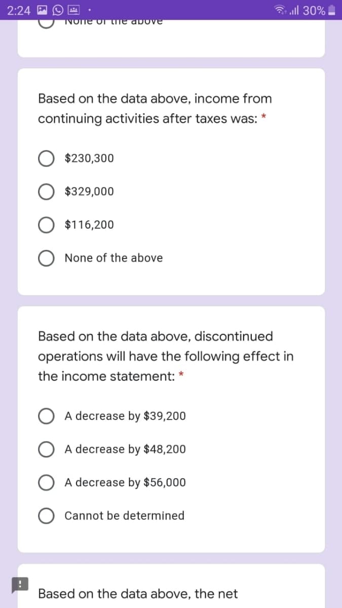 2:24
3 all 30%
NOTE O the above
Based on the data above, income from
continuing activities after taxes was:
$230,300
$329,000
$116,200
None of the above
Based on the data above, discontinued
operations will have the following effect in
the income statement: *
A decrease by $39,200
A decrease by $48,200
A decrease by $56,000
Cannot be determined
Based on the data above, the net
