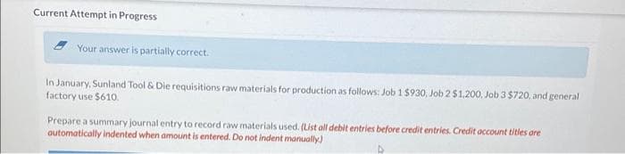 Current Attempt in Progress
Your answer is partially correct.
In January, Sunland Tool & Die requisitions raw materials for production as follows: Job 1 $930, Job 2 $1,200, Job 3 $720, and general
factory use $610.
Prepare a summary journal entry to record raw materials used. (List all debit entries before credit entries. Credit account titles are
automatically indented when amount is entered. Do not indent manually.)