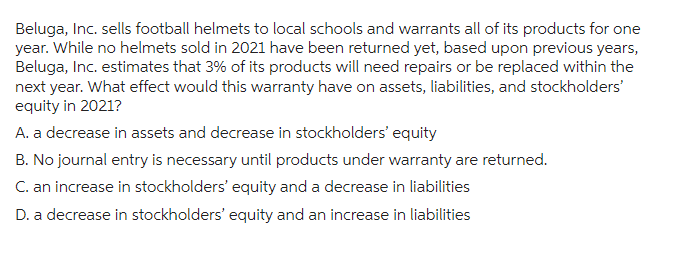 Beluga, Inc. sells football helmets to local schools and warrants all of its products for one
year. While no helmets sold in 2021 have been returned yet, based upon previous years,
Beluga, Inc. estimates that 3% of its products will need repairs or be replaced within the
next year. What effect would this warranty have on assets, liabilities, and stockholders'
equity in 2021?
A. a decrease in assets and decrease in stockholders' equity
B. No journal entry is necessary until products under warranty are returned.
C. an increase in stockholders' equity and a decrease in liabilities
D. a decrease in stockholders' equity and an increase in liabilities