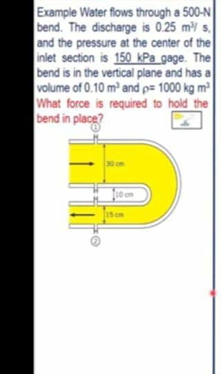 Example Water flows through a 500-N
bend. The discharge is 0.25 m/ s,
and the pressure at the center of the
inlet section is 150 kPa gage. The
bend is in the vertical plane and has a
volume of 0.10 m³ and p= 1000 kg m³
What force is required to hold the
bend in place?
30 cm
[10 cm
15 cm
