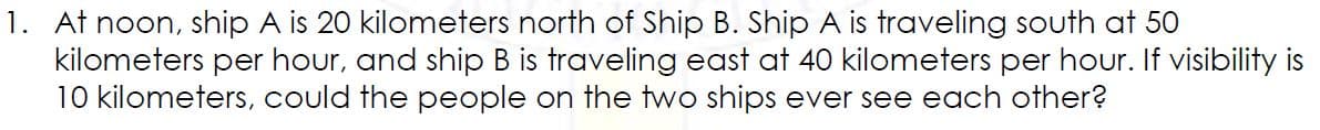 1. At noon, ship A is 20 kilometers north of Ship B. Ship A is traveling South at 50
kilometers per hour, and ship B is traveling east at 40 kilometers per hour. If visibility is
10 kilometers, could the people on the two ships ever see each other?
