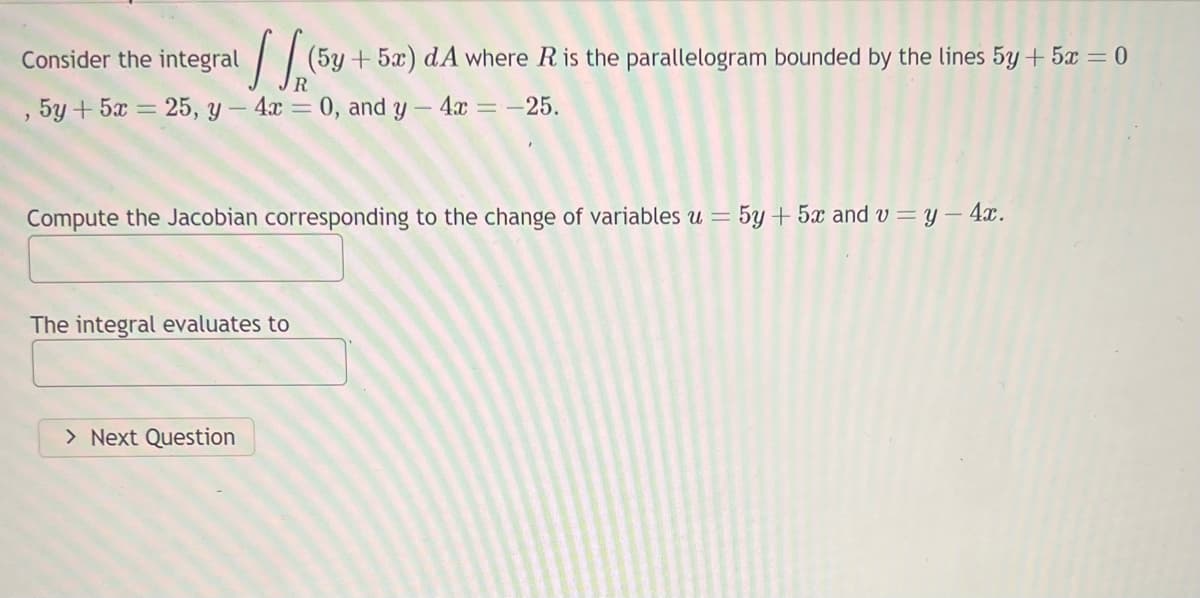 Consider the integral
, 5y + 5x = 25, y - 4x = 0, and y - 4x = -25.
(5y + 5a) dA where R is the parallelogram bounded by the lines 5y + 5z = 0
Compute the Jacobian corresponding to the change of variables u = 5y + 5x and v=y- 4x.
The integral evaluates to
> Next Question