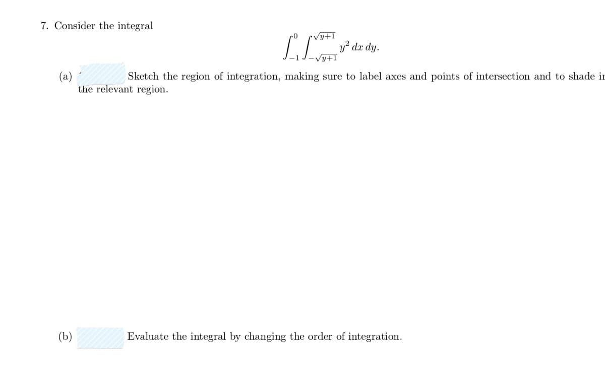 7. Consider the integral
√y+1
[ 3² dx dy.
√y+1
(a)
Sketch the region of integration, making sure to label axes and points of intersection and to shade in
the relevant region.
(b)
Evaluate the integral by changing the order of integration.