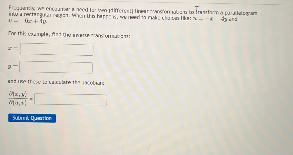 Frequently, we encounter a need for two (different) linear transformations to transform a parallelogram
into a rectangular region. When this happens, we need to make choices like: u = -x - 4y and
v=-6x + 4y.
For this example, find the inverse transformations:
x =
y =
and use these to calculate the Jacobian:
(x, y)
d(u, v)
Submit Question