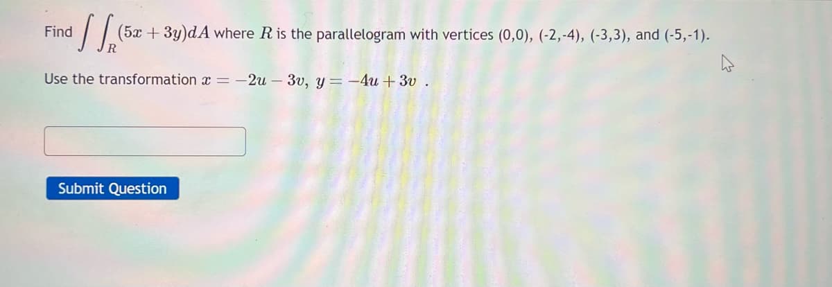 ³ ] [ (5.2
(5x + 3y)dA where R is the parallelogram with vertices (0,0), (-2,-4), (-3,3), and (-5,-1).
Use the transformation x = -2u - 3v, y = -4u+ 3v.
Find
Submit Question