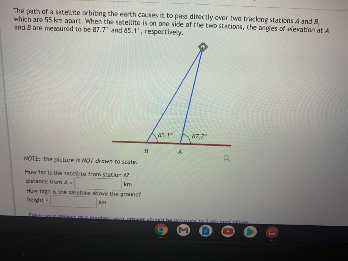 The path of a satellite orbiting the earth causes it to pass directly over two tracking stations A and B,
which are 55 km apart. When the satellite is on one side of the two stations, the angles of elevation at A
and B are measured to be 87.7° and 85.1, respectively.
85.1°
87.7°
NOTE: The picture is NOT drawn to scale.
How far is the satellite from station A?
distance from A =
km
How high is the satellite above the ground?
height =
km
Enter vour answer os a number: vour answer should be accurate to 2 decimal places
