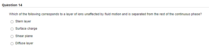 Question 14
Which of the following corresponds to a layer of ions unaffected by fluid motion and is separated from the rest of the continuous phase?
Stern layer
Surface charge
Shear plane
Diffuse layer