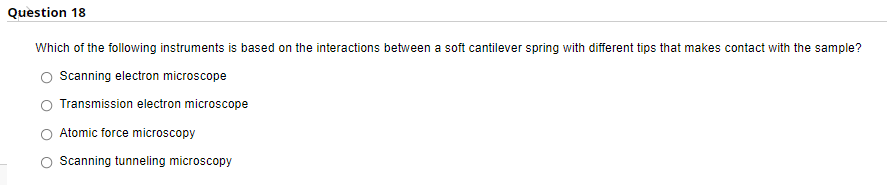 Question 18
Which of the following instruments is based on the interactions between a soft cantilever spring with different tips that makes contact with the sample?
Scanning electron microscope
Transmission electron microscope
Atomic force microscopy
Scanning tunneling microscopy