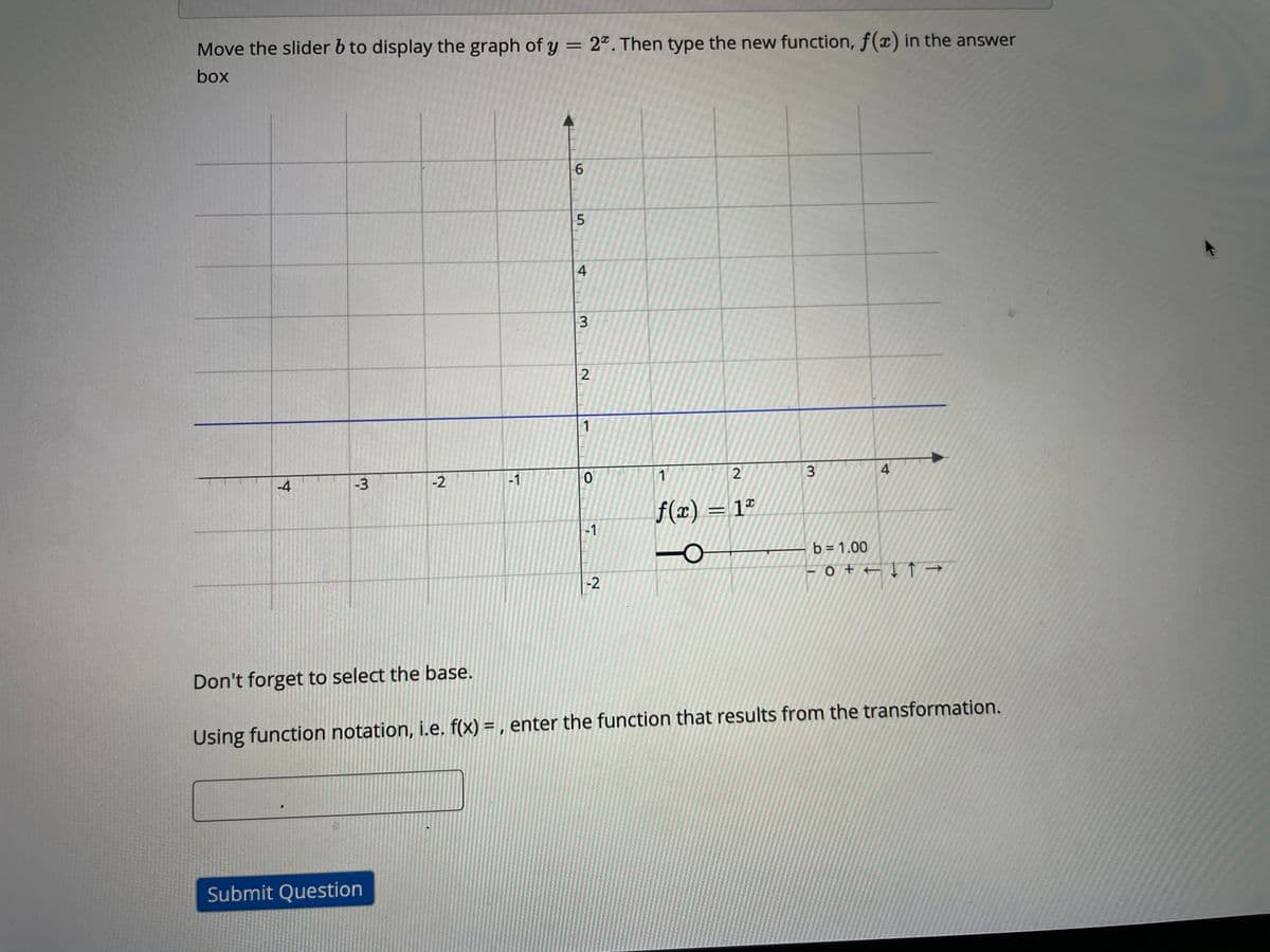 Move the slider b to display the graph of y = 2ª. Then type the new function, f(x) in the answer
box
2
1
-4
-3
-2
-1
1
f(x) = 1ª
-1
b = 1.00
-2
Don't forget to select the base.
Using function notation, i.e. f(x) = , enter the function that results from the transformation.
Submit Question
4.
3.
2.
