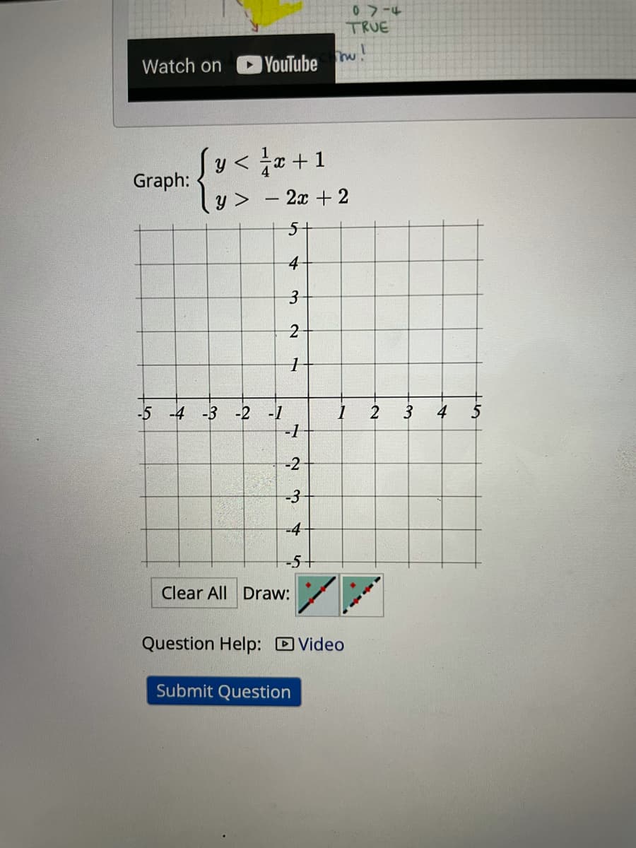 07-4
TRUE
Watch on
YouTube
I + =} > a}
- 2x +2
y < a +1
Graph:
y >
5-
4
2
-4 -3
-1
-1
4
-5
-2
-2
-4
-5-
Clear All Draw:
Question Help: D Video
Submit Question
2.
3-
3.
