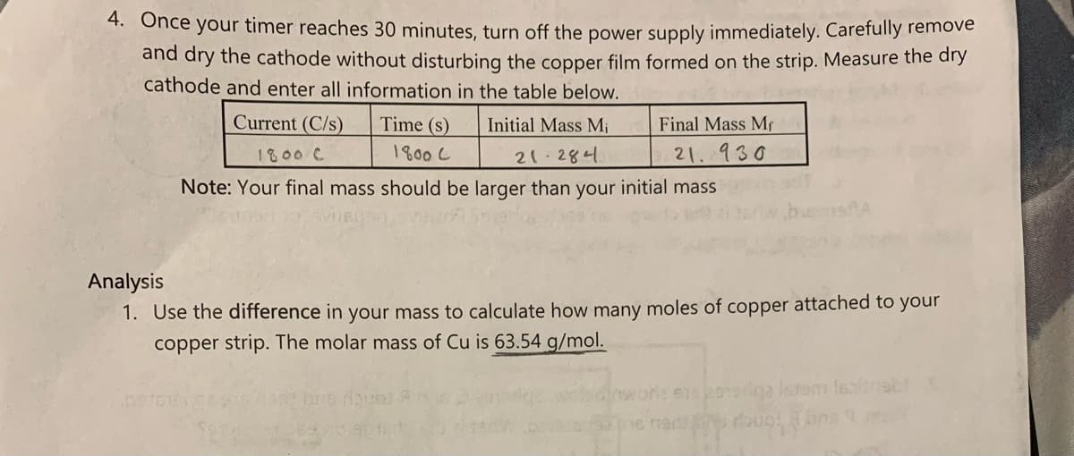 4. Once your timer reaches 30 minutes, turn off the power supply immediately. Caretully remove
and dry the cathode without disturbing the copper film formed on the strip. Measure the dry
cathode and enter all information in the table below.
Current (C/s)
Time (s)
Initial Mass M;
Final Mass Mf
1800 C
1800 C
21 284
21.930
Note: Your final mass should be larger than your initial mass
Analysis
1. Use the difference in your mass to calculate how many moles of copper attached to your
copper strip. The molar mass of Cu is 63.54 g/mol.
