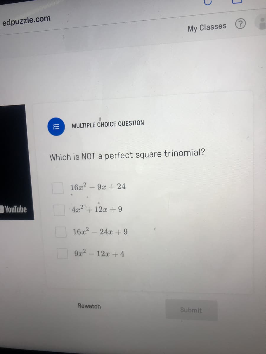 edpuzzle.com
My Classes
MULTIPLE CHOICE QUESTION
Which is NOT a perfect square trinomial?
16x2 - 9x +24
YouTube
4x2+ 12x + 9
16x2 – 24x +9
9x2 - 12x + 4
Rewatch
Submit
!!!
