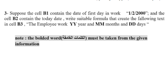 3- Suppose the cell B1 contain the date of first day in work "1/2/2000"; and the
cell B2 contain the today date , write suitable formula that create the fallowing text
in cell B3 , "The Employee work YY year and MM months and DD days “
note : the bolded word(áaläll Glakl) must be taken from the given
information
