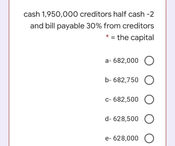 cash 1,950,000 creditors half cash -2
and bill payable 30% from creditors
* = the capital
a- 682,000
b- 682,750
c- 682,500
d- 628,500
e- 628,000 O
