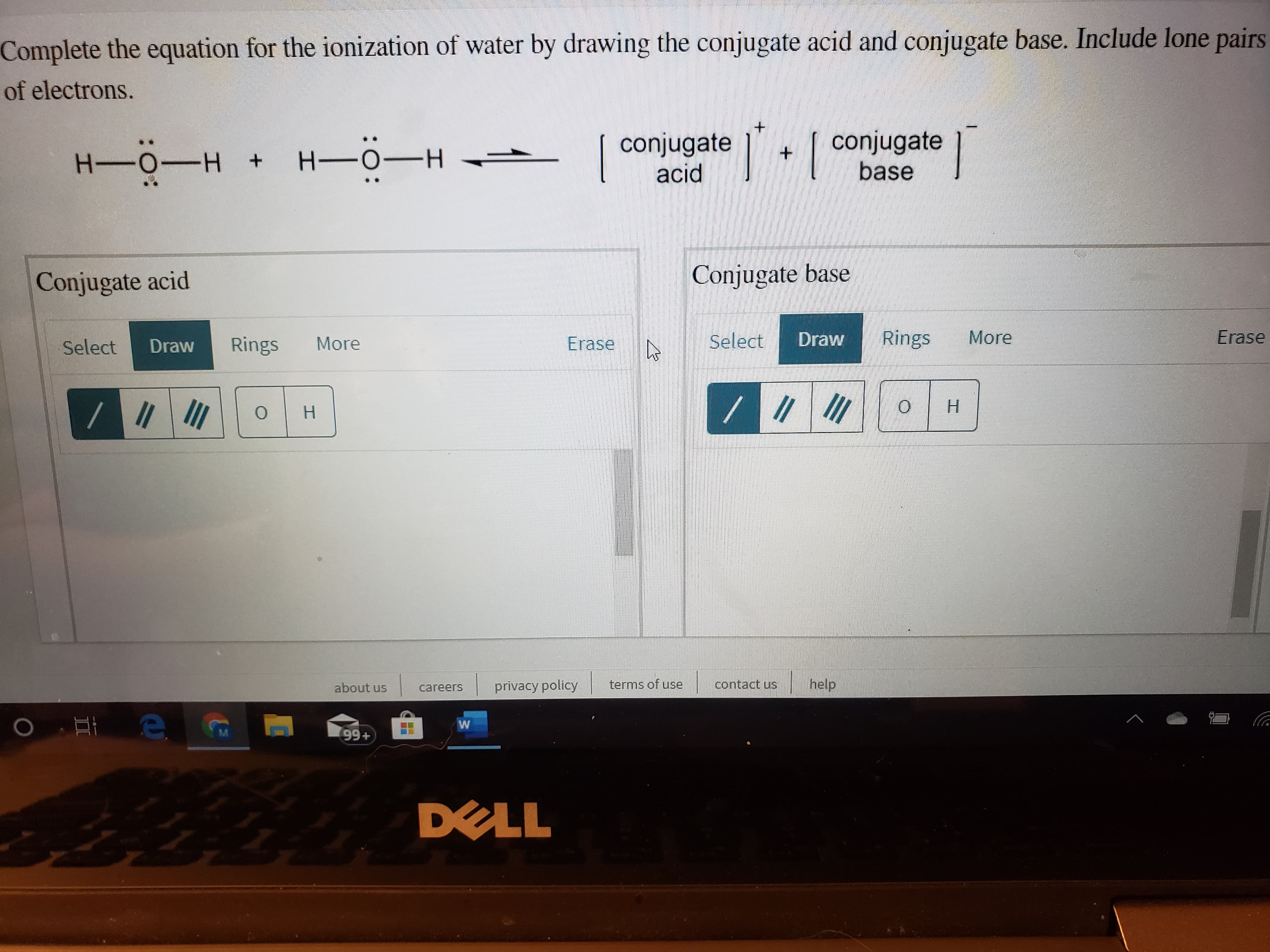 Complete the equation for the ionization of water by drawing the conjugate acid and conjugate base. Include lone pairs
of electrons.
conjugate
base
conjugate
acid
H-0-H
H-0-H
Conjugate base
Conjugate acid
More
Rings
Erase
Select
Draw
Erase
Rings
More
Draw
Select
H.
H.
help
terms of use
contact us
privacy policy
about us
careers
M.
99+
DELL
