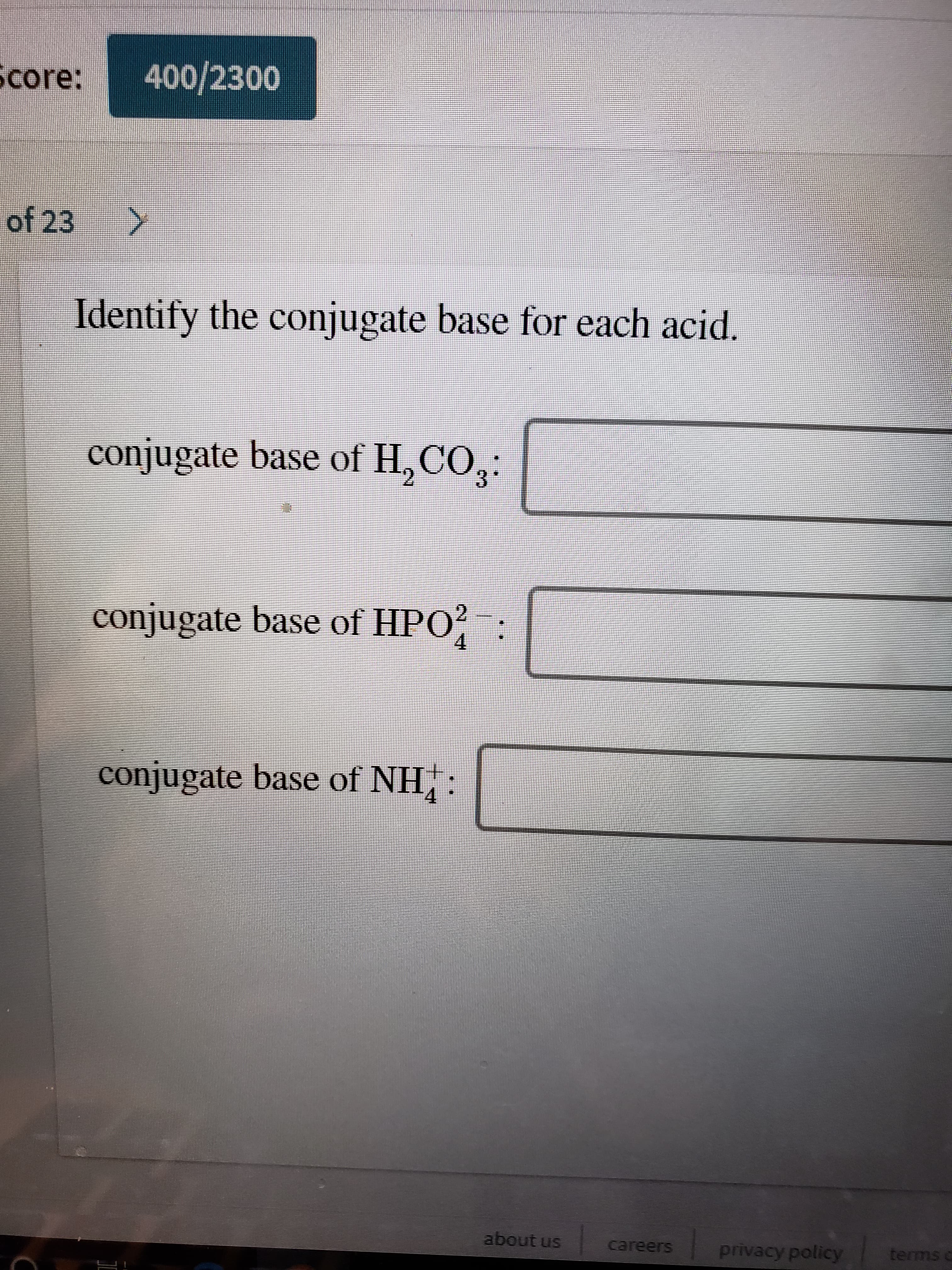 400/2300
Score:
of 23
Identify the conjugate base for each acid.
conjugate base of H, CO,:
conjugate base of HPO? :
4
conjugate base of NH:
about us
careers
privacy policy
terms c
