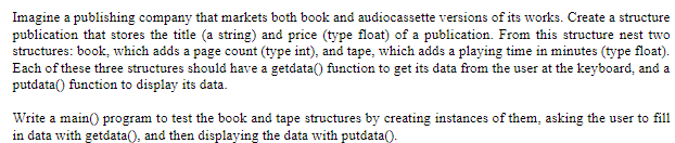 Imagine a publishing company that markets both book and audiocassette versions of its works. Create a structure
publication that stores the title (a string) and price (type float) of a publication. From this structure nest two
structures: book, which adds a page count (type int), and tape, which adds a playing time in minutes (type float).
Each of these three structures should have a getdata() function to get its data from the user at the keyboard, and a
putdata() function to display its data.
Write a main() program to test the book and tape structures by creating instances of them, asking the user to fill
in data with getdata(), and then displaying the data with putdata().
